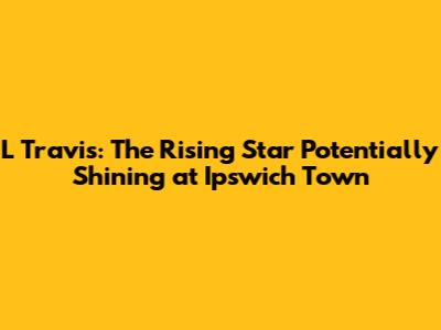 L Travis: The Rising Star Potentially Shining at Ipswich Town