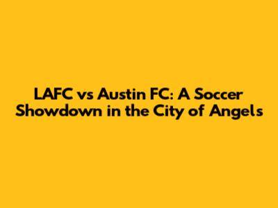 LAFC vs Austin FC: A Soccer Showdown in the City of Angels