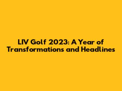 LIV Golf 2023: A Year of Transformations and Headlines