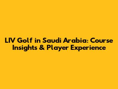 LIV Golf in Saudi Arabia: Course Insights & Player Experience