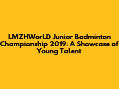 LMZHWorLD Junior Badminton Championship 2019: A Showcase of Young Talent