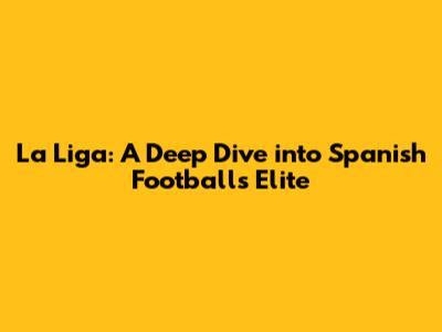 La Liga: A Deep Dive into Spanish Football's Elite