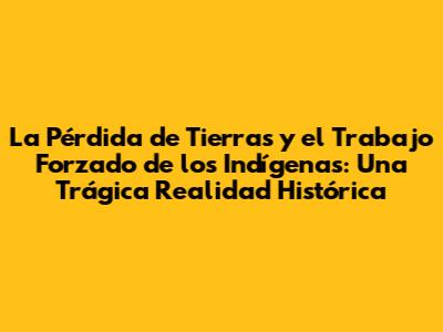 La Pérdida de Tierras y el Trabajo Forzado de los Indígenas: Una Trágica Realidad Histórica