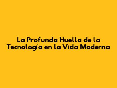 La Profunda Huella de la Tecnología en la Vida Moderna