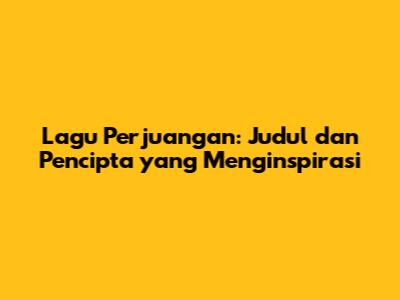 Lagu Perjuangan: Judul dan Pencipta yang Menginspirasi
