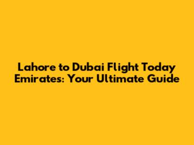 Lahore to Dubai Flight Today Emirates: Your Ultimate Guide