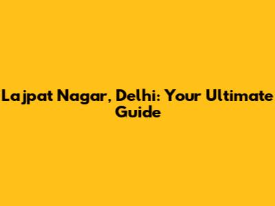 Lajpat Nagar, Delhi: Your Ultimate Guide
