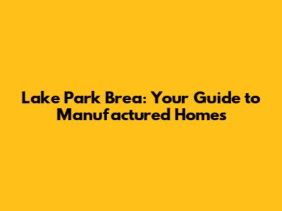 Lake Park Brea: Your Guide to Manufactured Homes