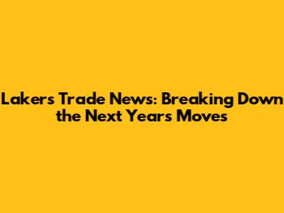 Lakers Trade News: Breaking Down the Next Year's Moves
