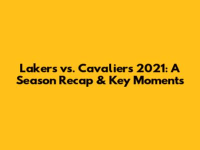 Lakers vs. Cavaliers 2021: A Season Recap & Key Moments