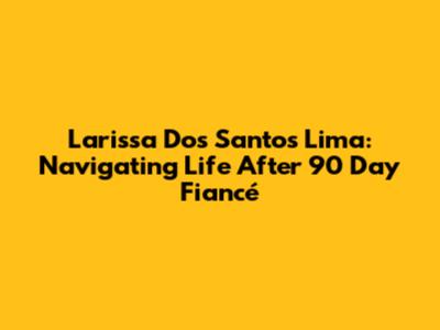 Larissa Dos Santos Lima: Navigating Life After 90 Day Fiancé