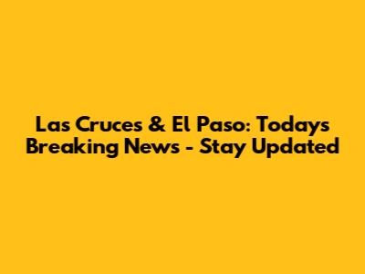 Las Cruces & El Paso: Today's Breaking News - Stay Updated