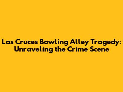 Las Cruces Bowling Alley Tragedy: Unraveling the Crime Scene
