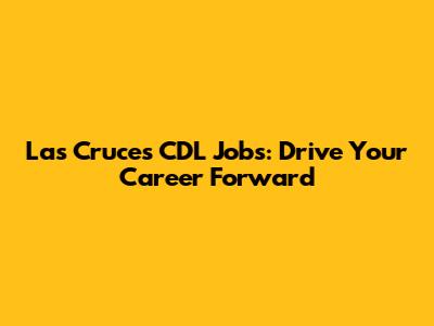 Las Cruces CDL Jobs: Drive Your Career Forward