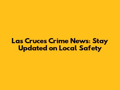 Las Cruces Crime News: Stay Updated on Local Safety