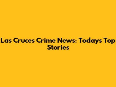 Las Cruces Crime News: Today's Top Stories