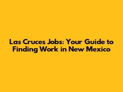 Las Cruces Jobs: Your Guide to Finding Work in New Mexico