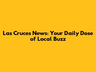 Las Cruces News: Your Daily Dose of Local Buzz