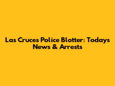 Las Cruces Police Blotter: Today's News & Arrests