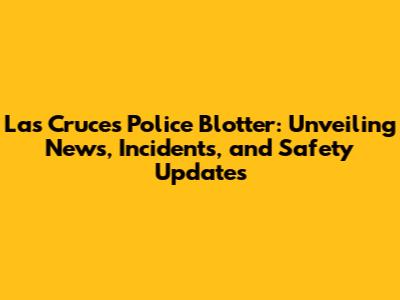 Las Cruces Police Blotter: Unveiling News, Incidents, and Safety Updates