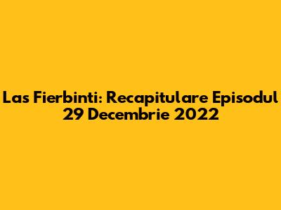 Las Fierbinti: Recapitulare Episodul 29 Decembrie 2022