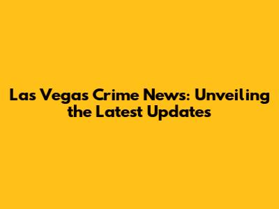 Las Vegas Crime News: Unveiling the Latest Updates