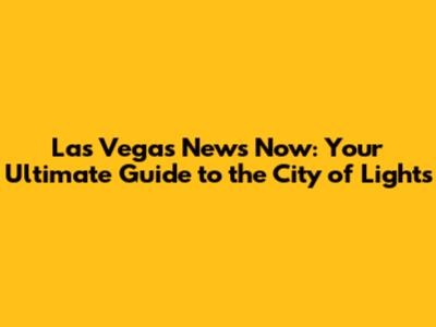 Las Vegas News Now: Your Ultimate Guide to the City of Lights