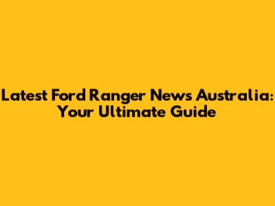Latest Ford Ranger News Australia: Your Ultimate Guide