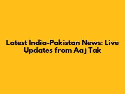 Latest India-Pakistan News: Live Updates from Aaj Tak