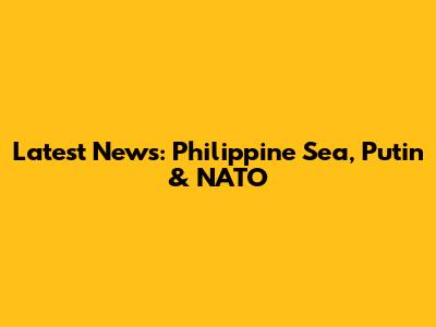 Latest News: Philippine Sea, Putin & NATO
