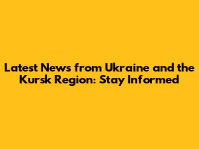 Latest News from Ukraine and the Kursk Region: Stay Informed