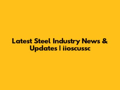Latest Steel Industry News & Updates | iioscussc