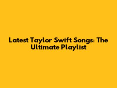 Latest Taylor Swift Songs: The Ultimate Playlist