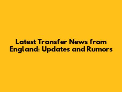 Latest Transfer News from England: Updates and Rumors
