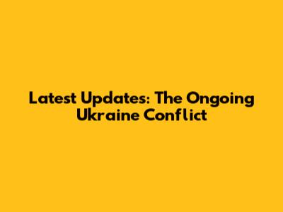 Latest Updates: The Ongoing Ukraine Conflict