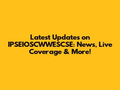 Latest Updates on IPSEIOSCWWESCSE: News, Live Coverage & More!