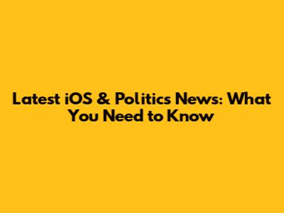 Latest iOS & Politics News: What You Need to Know