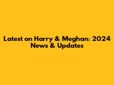 Latest on Harry & Meghan: 2024 News & Updates