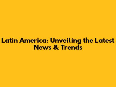 Latin America: Unveiling the Latest News & Trends