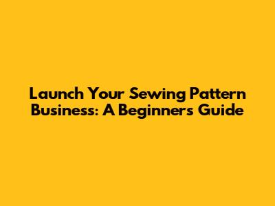 Launch Your Sewing Pattern Business: A Beginner's Guide