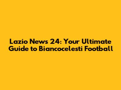 Lazio News 24: Your Ultimate Guide to Biancocelesti Football