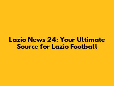Lazio News 24: Your Ultimate Source for Lazio Football