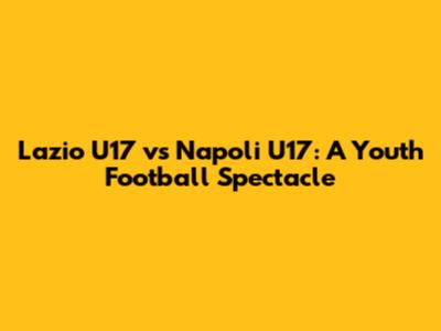 Lazio U17 vs Napoli U17: A Youth Football Spectacle