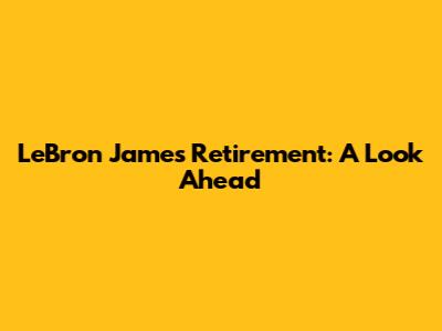LeBron James' Retirement: A Look Ahead