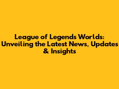 League of Legends Worlds: Unveiling the Latest News, Updates & Insights