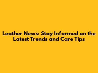 Leather News: Stay Informed on the Latest Trends and Care Tips
