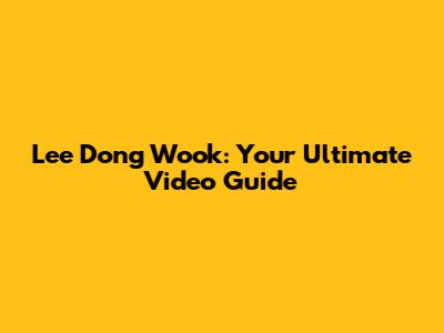 Lee Dong Wook: Your Ultimate Video Guide