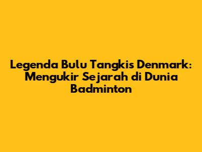 Legenda Bulu Tangkis Denmark: Mengukir Sejarah di Dunia Badminton