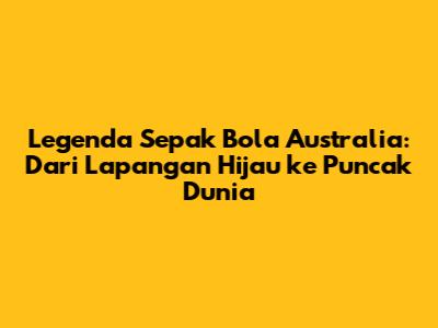 Legenda Sepak Bola Australia: Dari Lapangan Hijau ke Puncak Dunia