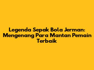 Legenda Sepak Bola Jerman: Mengenang Para Mantan Pemain Terbaik